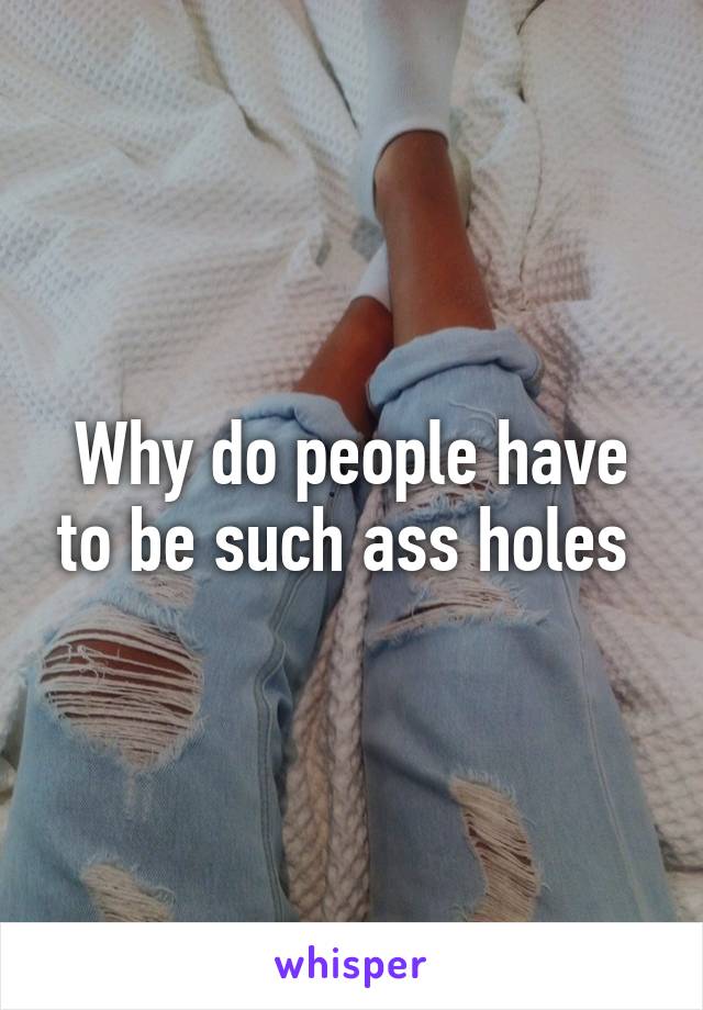 Why do people have to be such ass holes 