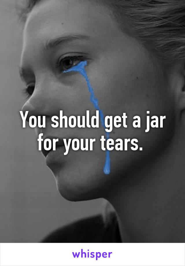 You should get a jar for your tears. 