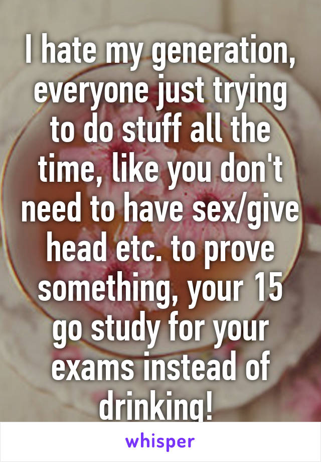 I hate my generation, everyone just trying to do stuff all the time, like you don't need to have sex/give head etc. to prove something, your 15 go study for your exams instead of drinking! 