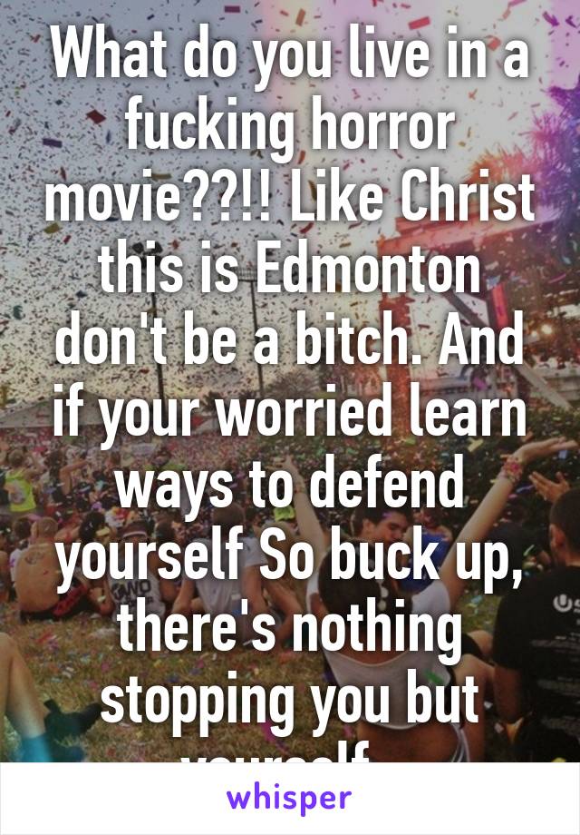 What do you live in a fucking horror movie??!! Like Christ this is Edmonton don't be a bitch. And if your worried learn ways to defend yourself So buck up, there's nothing stopping you but yourself. 