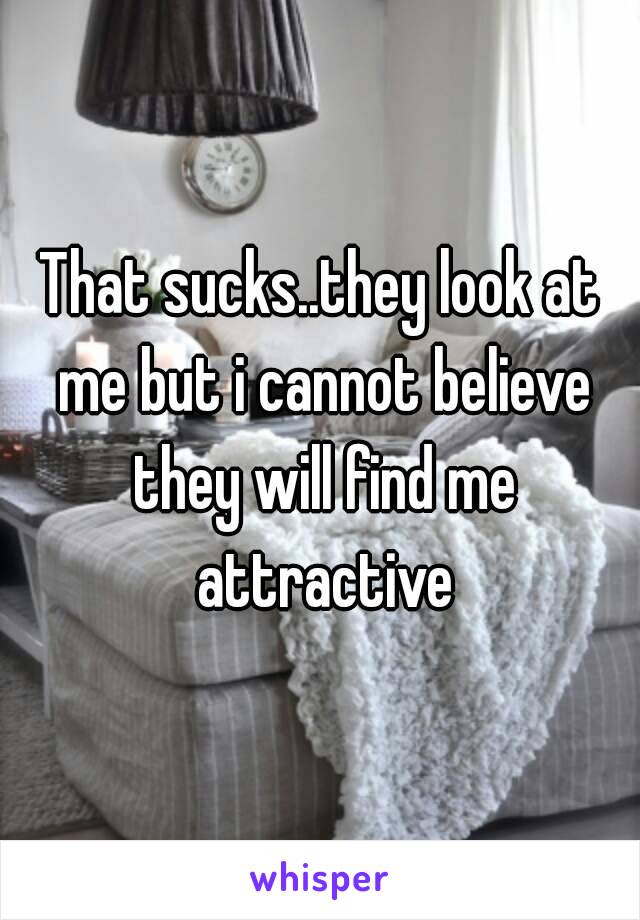 That sucks..they look at me but i cannot believe they will find me attractive