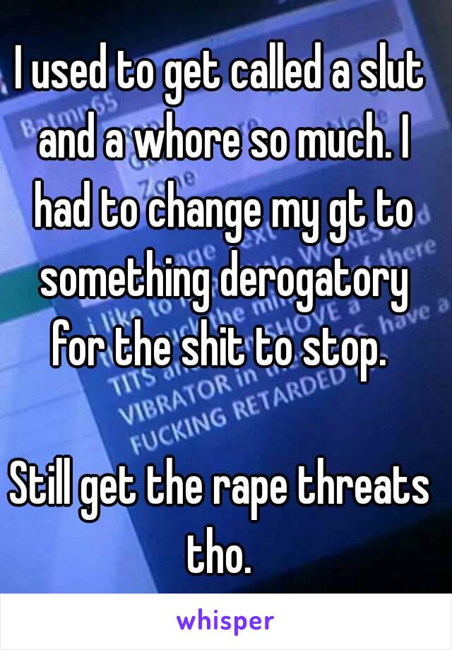 I used to get called a slut and a whore so much. I had to change my gt to something derogatory for the shit to stop. 

Still get the rape threats tho. 