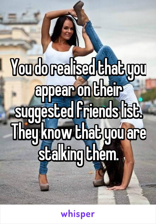You do realised that you appear on their suggested friends list. They know that you are stalking them.