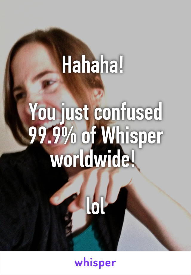 Hahaha! 

You just confused 99.9% of Whisper worldwide! 

lol