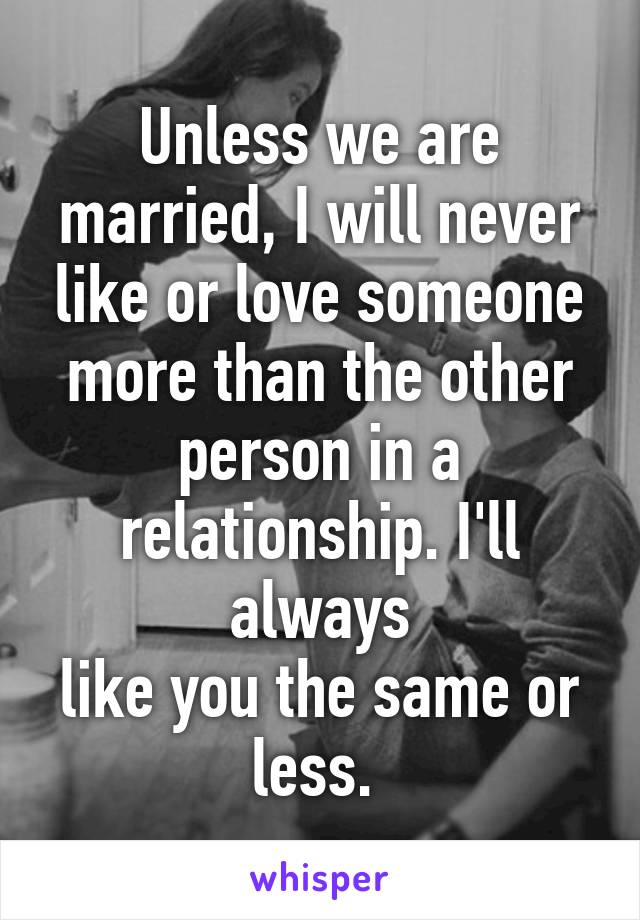 Unless we are married, I will never like or love someone more than the other person in a relationship. I'll always
like you the same or less. 