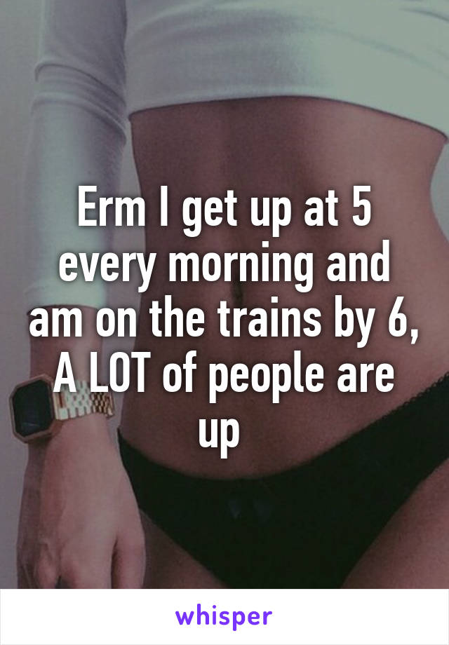 Erm I get up at 5 every morning and am on the trains by 6, A LOT of people are up 