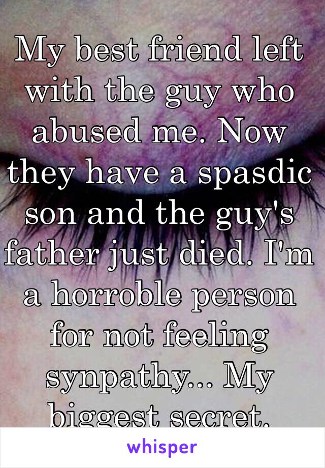 My best friend left with the guy who abused me. Now they have a spasdic son and the guy's father just died. I'm a horroble person for not feeling synpathy... My biggest secret.