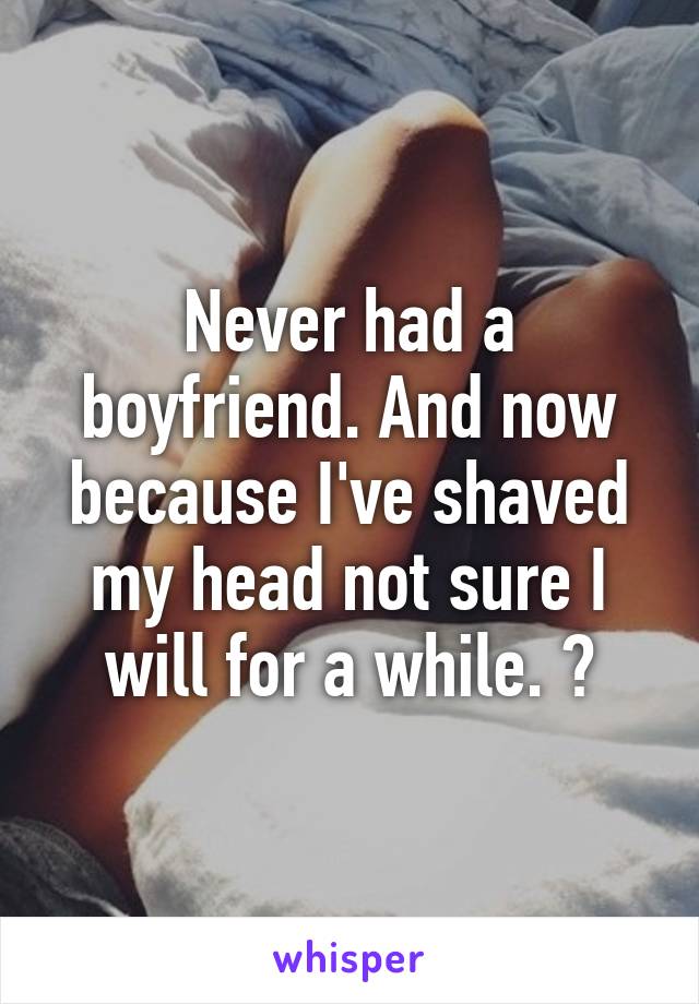 Never had a boyfriend. And now because I've shaved my head not sure I will for a while. 😔