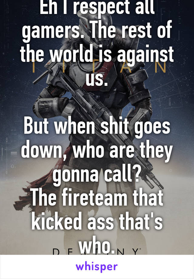 Eh I respect all gamers. The rest of the world is against us.

But when shit goes down, who are they gonna call?
The fireteam that kicked ass that's who.

