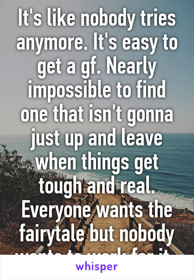 It's like nobody tries anymore. It's easy to get a gf. Nearly impossible to find one that isn't gonna just up and leave when things get tough and real. Everyone wants the fairytale but nobody wants to work for it. 