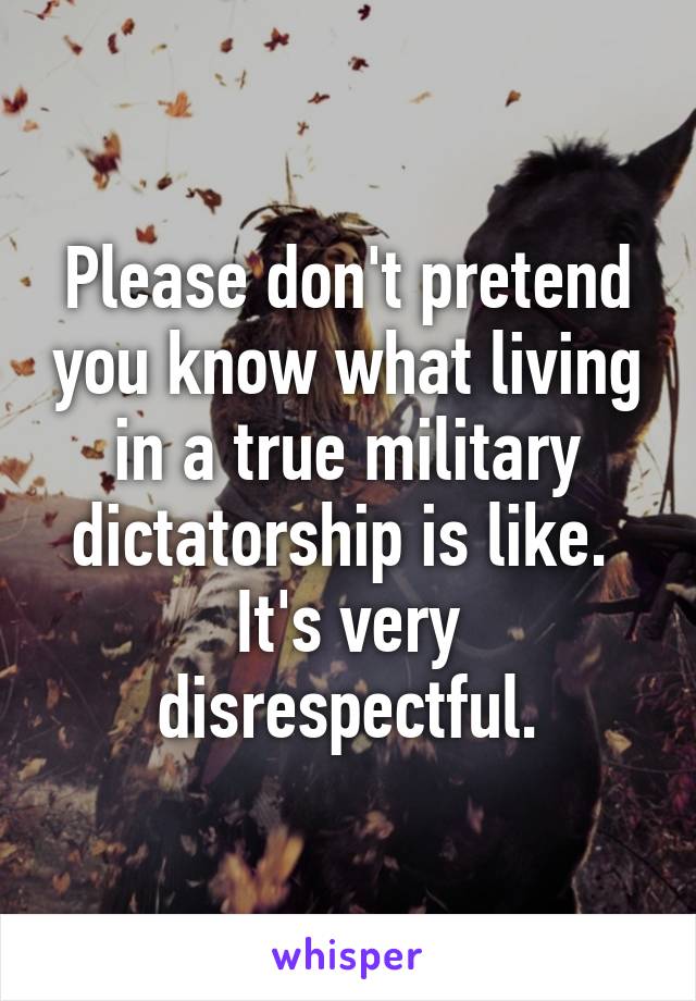 Please don't pretend you know what living in a true military dictatorship is like.  It's very disrespectful.