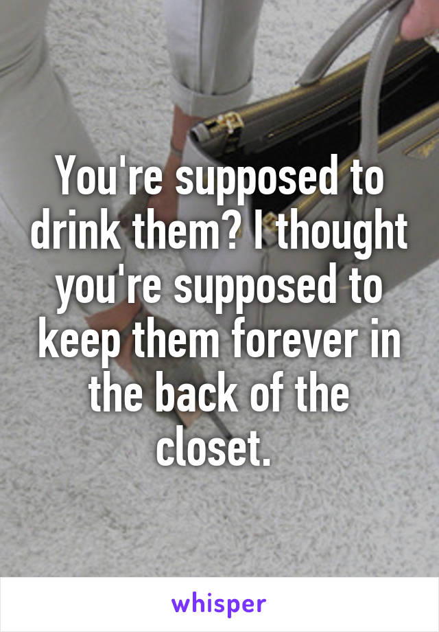 You're supposed to drink them? I thought you're supposed to keep them forever in the back of the closet. 