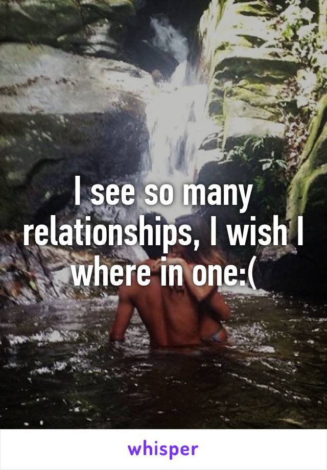 I see so many relationships, I wish I where in one:(