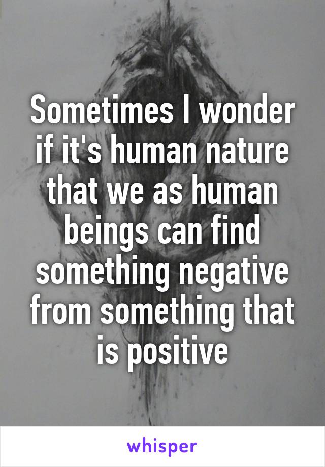 Sometimes I wonder if it's human nature that we as human beings can find something negative from something that is positive