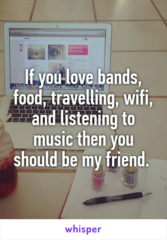 If you love bands, food, travelling, wifi, and listening to music then you should be my friend. 