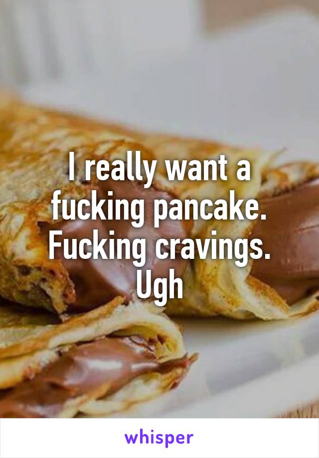 I really want a fucking pancake. Fucking cravings. Ugh