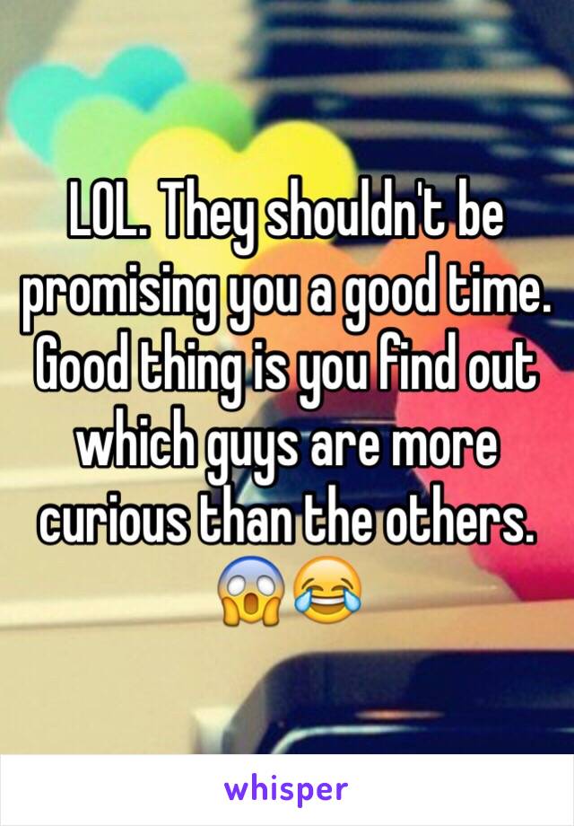 LOL. They shouldn't be promising you a good time. Good thing is you find out which guys are more curious than the others. 😱😂