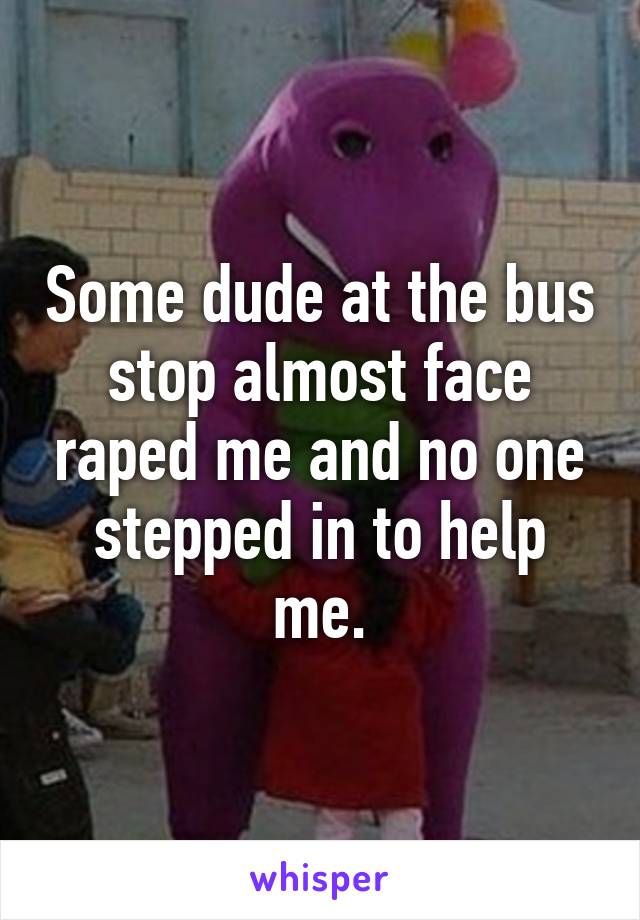 Some dude at the bus stop almost face raped me and no one stepped in to help me.