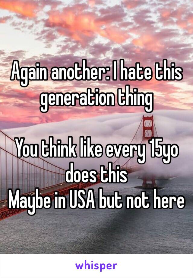 Again another: I hate this generation thing 

You think like every 15yo does this
Maybe in USA but not here 