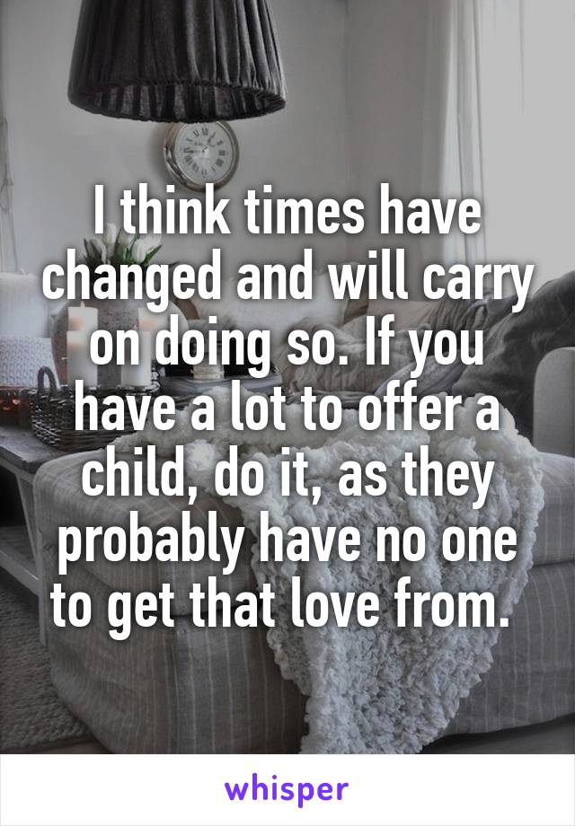 I think times have changed and will carry on doing so. If you have a lot to offer a child, do it, as they probably have no one to get that love from. 