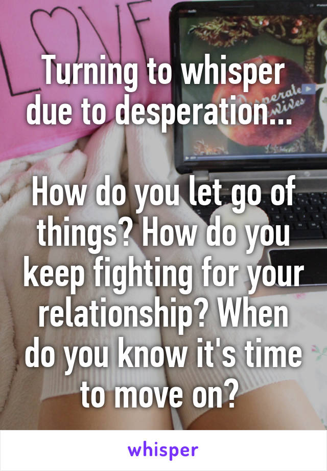 Turning to whisper due to desperation... 

How do you let go of things? How do you keep fighting for your relationship? When do you know it's time to move on? 