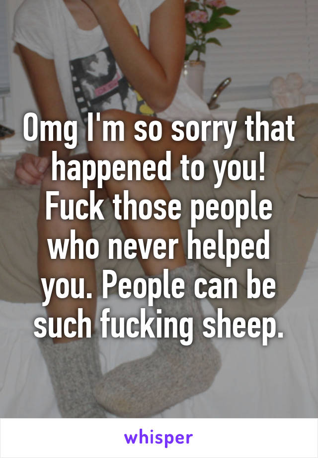 Omg I'm so sorry that happened to you! Fuck those people who never helped you. People can be such fucking sheep.