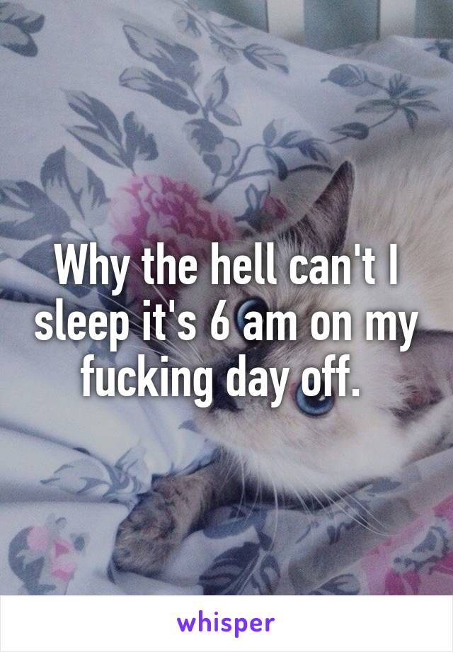 Why the hell can't I sleep it's 6 am on my fucking day off. 