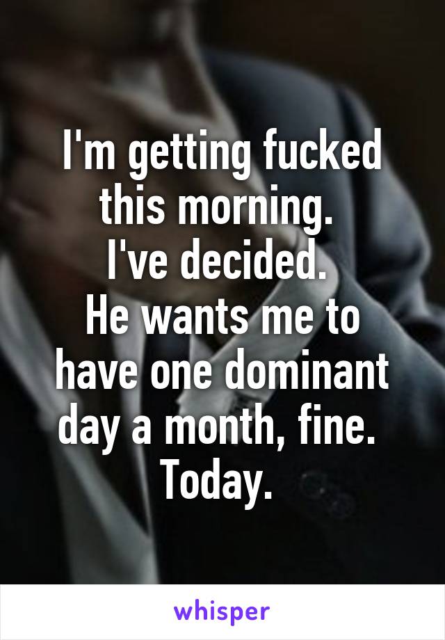 I'm getting fucked this morning. 
I've decided. 
He wants me to have one dominant day a month, fine. 
Today. 