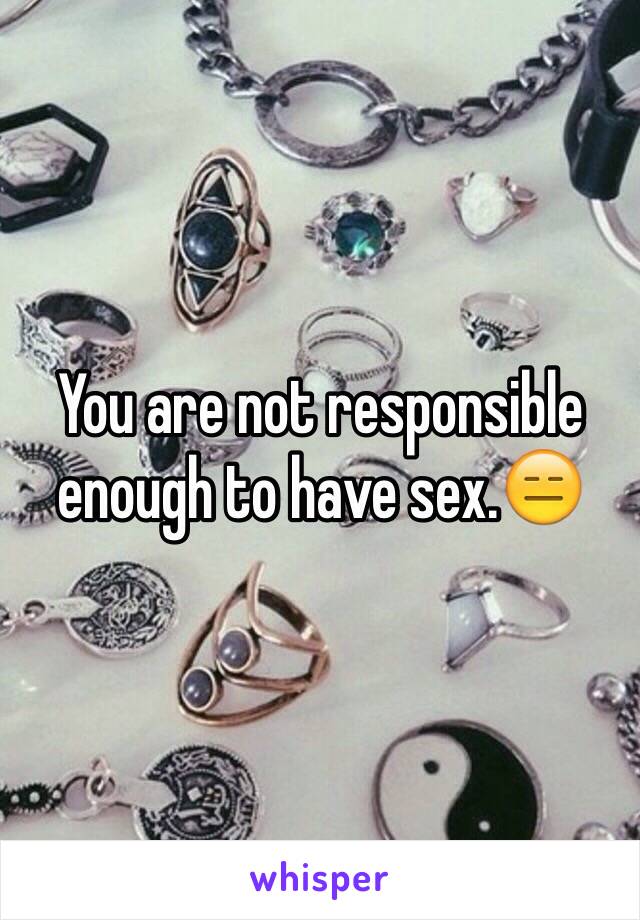 You are not responsible enough to have sex.😑