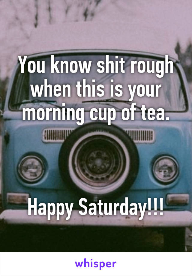 You know shit rough when this is your morning cup of tea.



Happy Saturday!!!