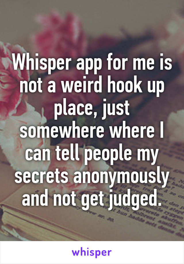 Whisper app for me is not a weird hook up place, just somewhere where I can tell people my secrets anonymously and not get judged.