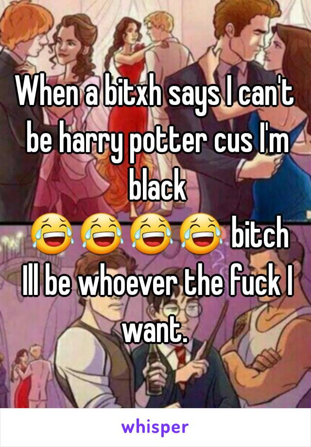 When a bitxh says I can't be harry potter cus I'm black 😂😂😂😂 bitch Ill be whoever the fuck I want. 