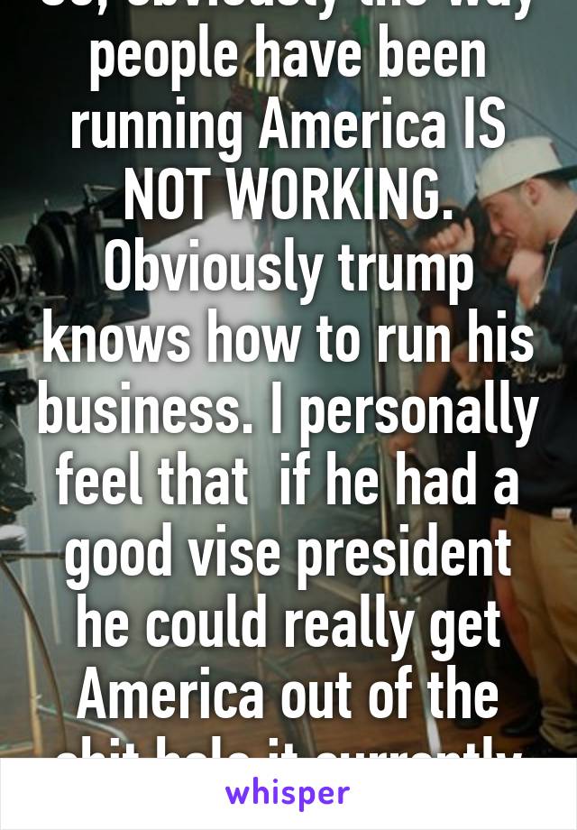 So, obviously the way people have been running America IS NOT WORKING. Obviously trump knows how to run his business. I personally feel that  if he had a good vise president he could really get America out of the shit hole it currently is in.