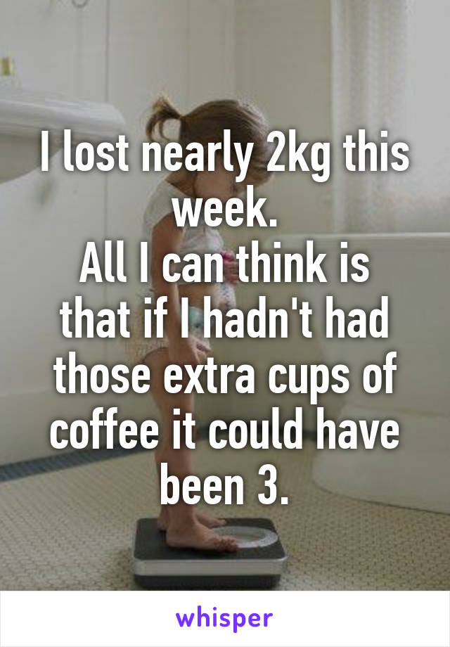 I lost nearly 2kg this week.
All I can think is that if I hadn't had those extra cups of coffee it could have been 3.