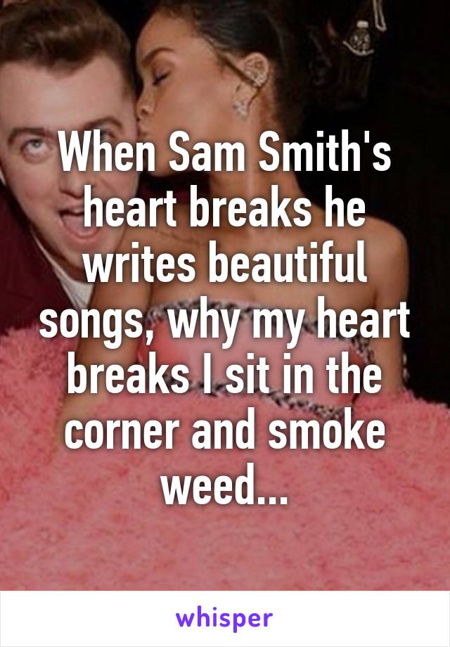 When Sam Smith's heart breaks he writes beautiful songs, why my heart breaks I sit in the corner and smoke weed...