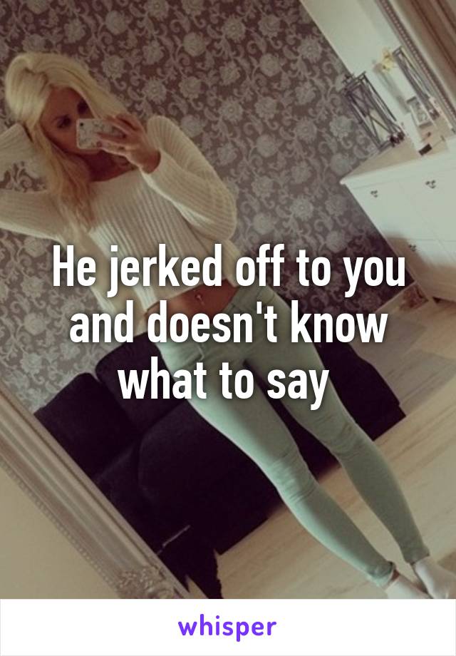 He jerked off to you and doesn't know what to say 