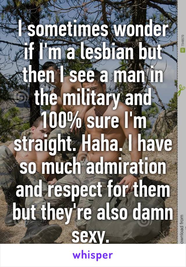 I sometimes wonder if I'm a lesbian but then I see a man in the military and 100% sure I'm straight. Haha. I have so much admiration and respect for them but they're also damn sexy. 