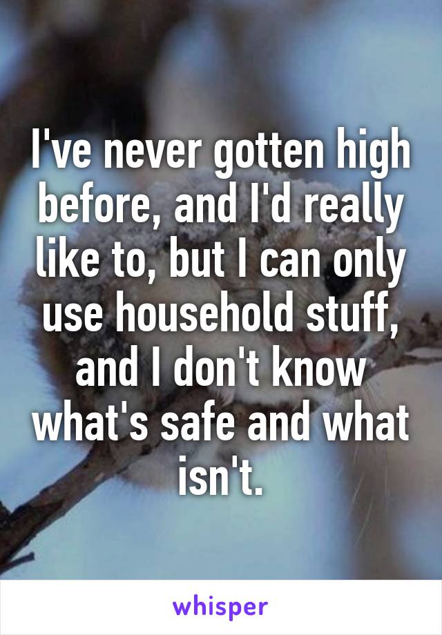 I've never gotten high before, and I'd really like to, but I can only use household stuff, and I don't know what's safe and what isn't.