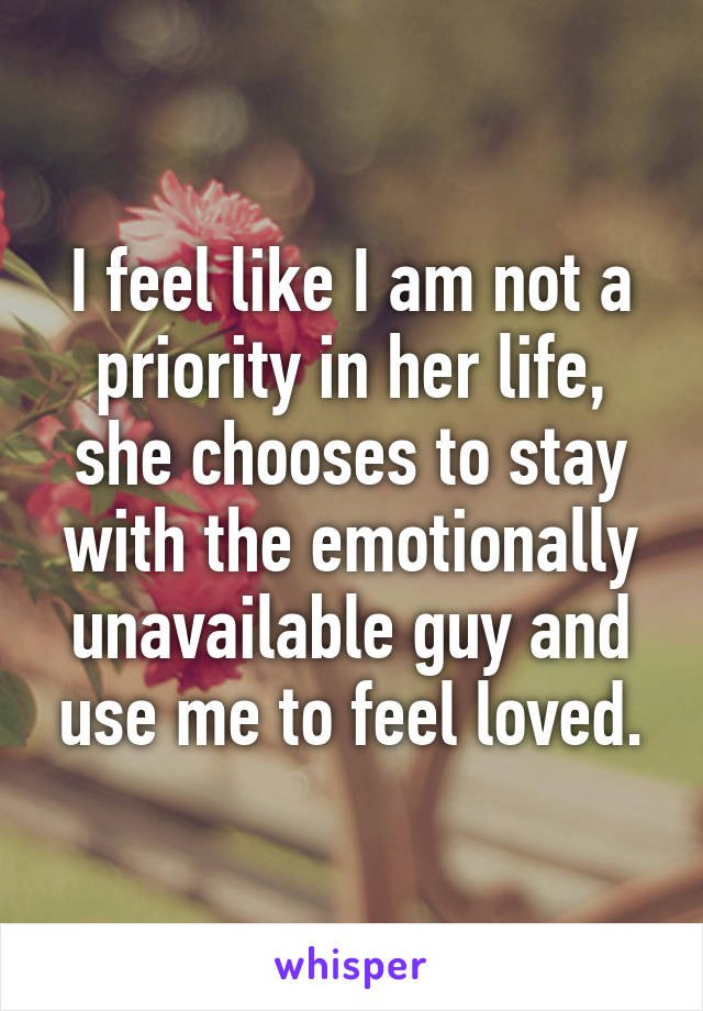 I feel like I am not a priority in her life, she chooses to stay with the emotionally unavailable guy and use me to feel loved.