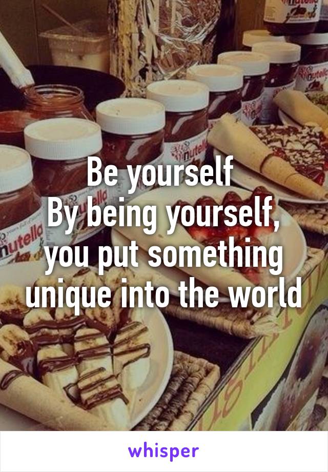 Be yourself 
By being yourself, you put something unique into the world