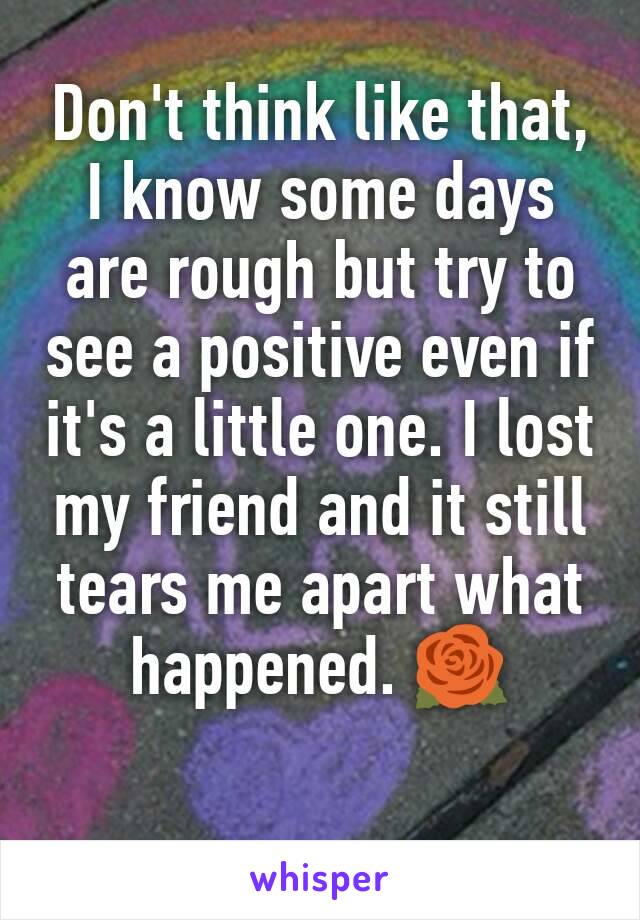 Don't think like that, I know some days are rough but try to see a positive even if it's a little one. I lost my friend and it still tears me apart what happened. 🌹