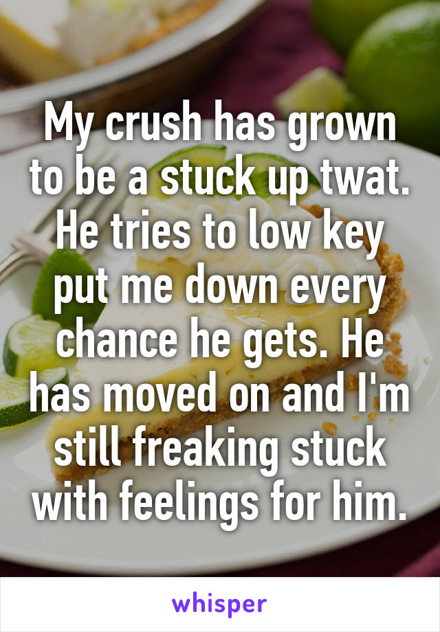 My crush has grown to be a stuck up twat. He tries to low key put me down every chance he gets. He has moved on and I'm still freaking stuck with feelings for him.