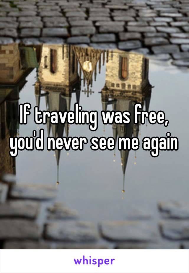 If traveling was free, you'd never see me again 