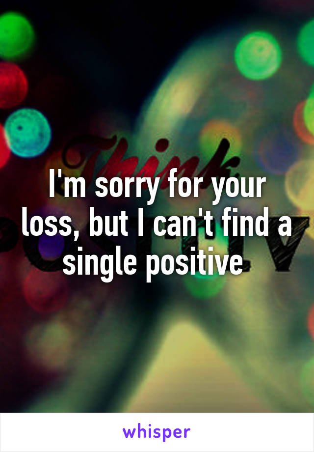 I'm sorry for your loss, but I can't find a single positive 