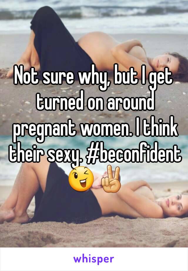 Not sure why, but I get turned on around pregnant women. I think their sexy. #beconfident 😉✌