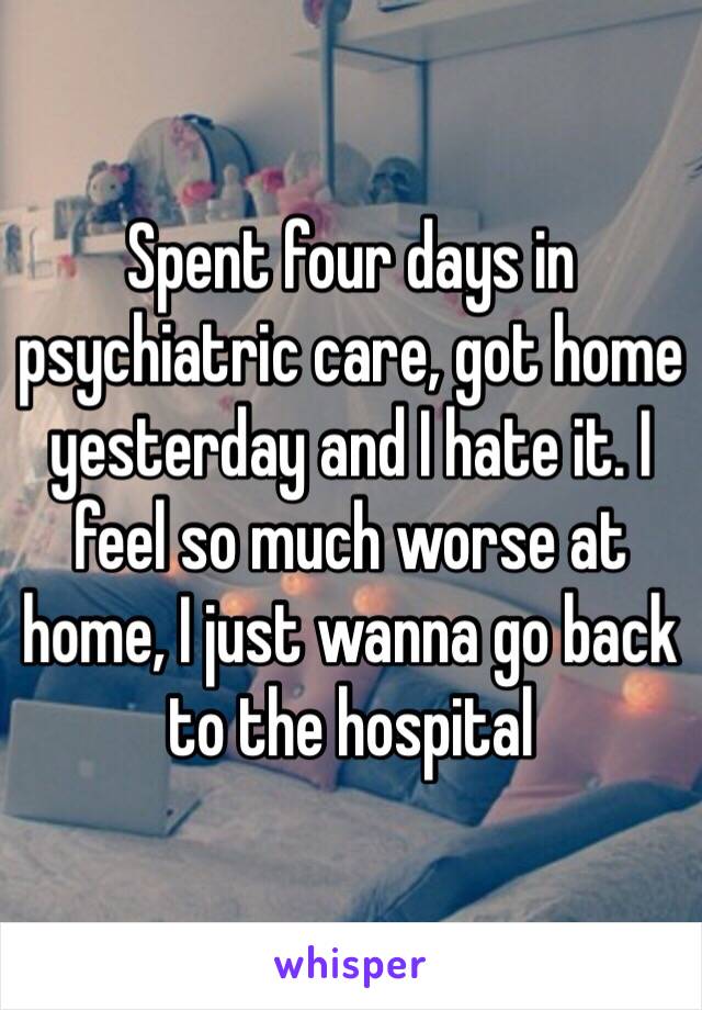 Spent four days in psychiatric care, got home yesterday and I hate it. I feel so much worse at home, I just wanna go back to the hospital