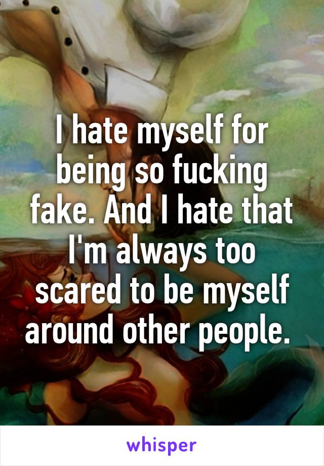 I hate myself for being so fucking fake. And I hate that I'm always too scared to be myself around other people. 