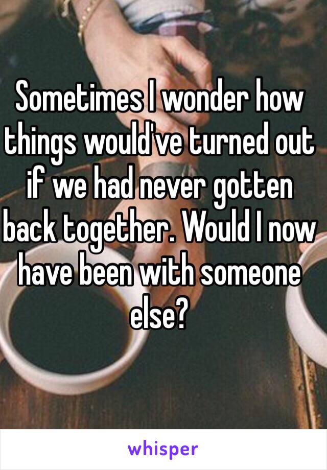 Sometimes I wonder how things would've turned out if we had never gotten back together. Would I now have been with someone else?