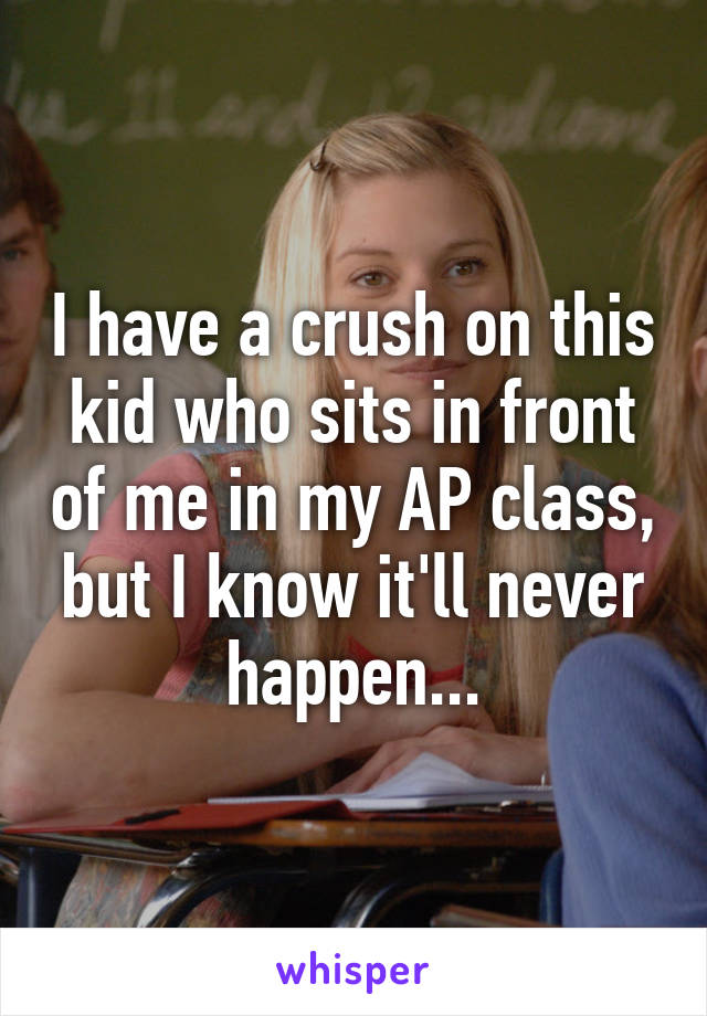 I have a crush on this kid who sits in front of me in my AP class, but I know it'll never happen...