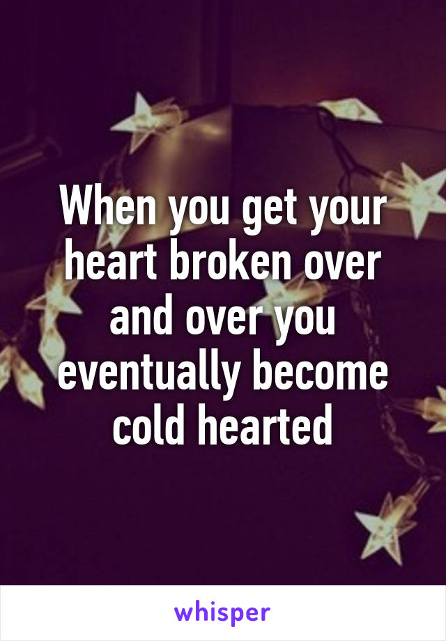 When you get your heart broken over and over you eventually become cold hearted